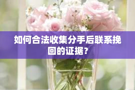 如何合法收集分手后联系挽回的证据？