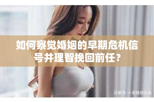 如何察觉婚姻的早期危机信号并理智挽回前任？