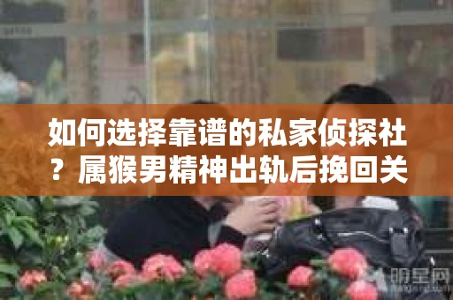 如何选择靠谱的私家侦探社？属猴男精神出轨后挽回关系的关键一步