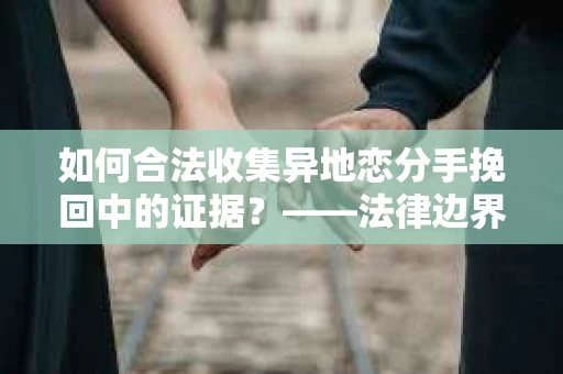 如何合法收集异地恋分手挽回中的证据？——法律边界内的取证策略