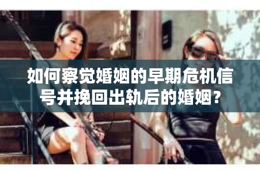 如何察觉婚姻的早期危机信号并挽回出轨后的婚姻？