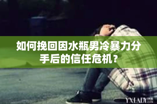 如何挽回因水瓶男冷暴力分手后的信任危机？