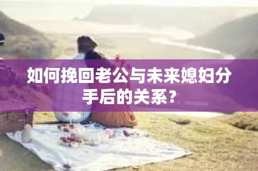 如何挽回老公与未来媳妇分手后的关系？