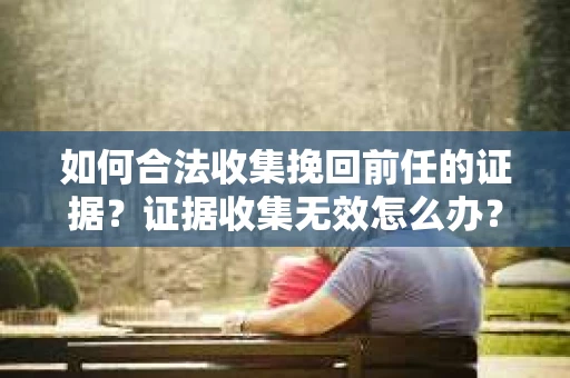 如何合法收集挽回前任的证据？证据收集无效怎么办？