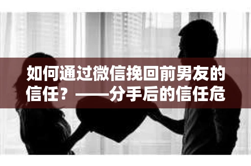 如何通过微信挽回前男友的信任？——分手后的信任危机解决方案