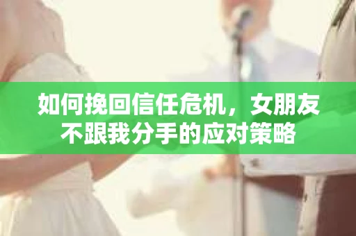如何挽回信任危机，女朋友不跟我分手的应对策略
